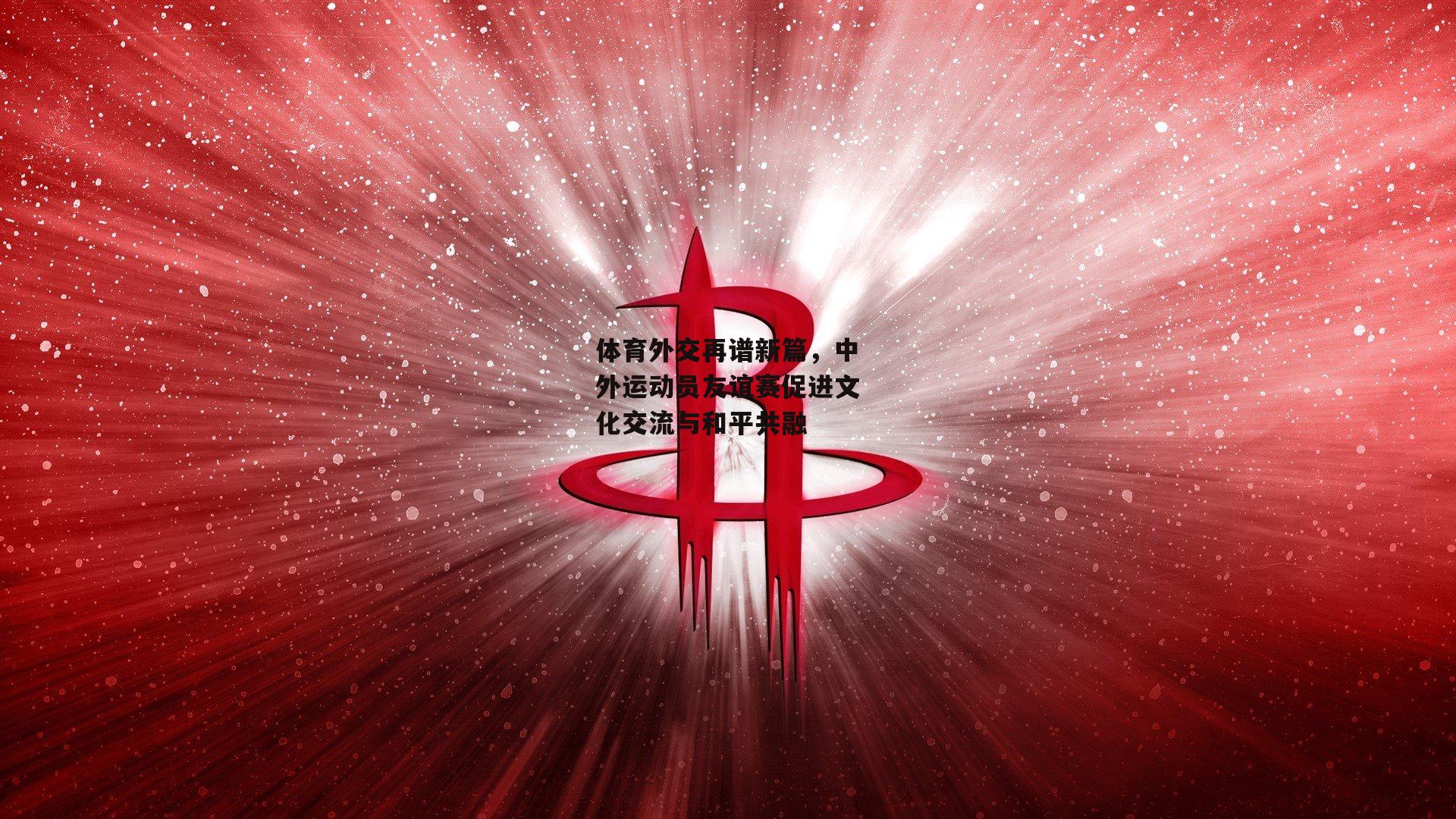 体育外交再谱新篇，中外运动员友谊赛促进文化交流与和平共融